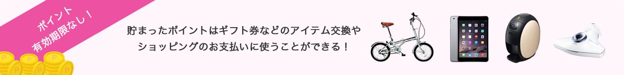 ポイント有効期限なし! 貯まったポイントはギフト券などのアイテム交換や
ショッピングのお支払いに使うことができる!